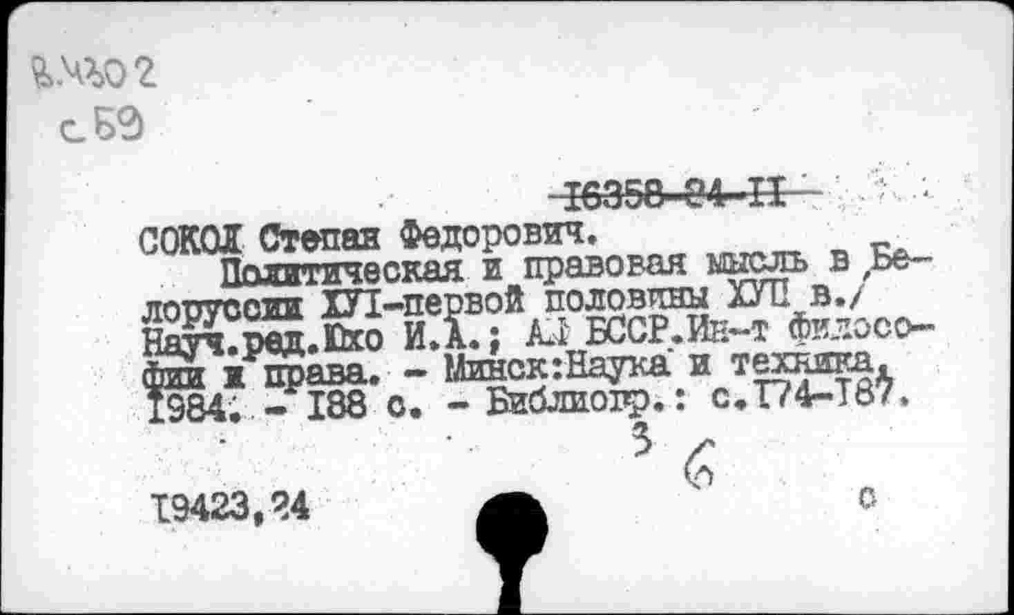 ﻿то г
сБ9
I6358-84-II-	■ '
СОКОЛ Степан Федорович.
Пгипггическая и правовая мысль в ,ье— лорусоии ХУ1 -первой половины ХУЛ в./ Науч.ред.Пхо И»А.; A*i БССР. Ии-т философии ж права. - Минск:Наука и техника. 1984; - 188 о. -Библиопр.: с,Т?4-Т87.
19423,24
с